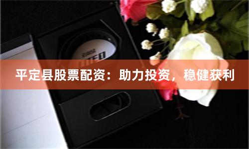 平定县股票配资：助力投资，稳健获利