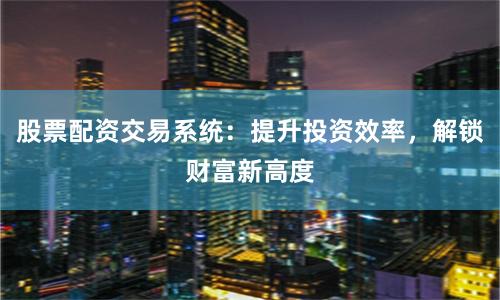股票配资交易系统：提升投资效率，解锁财富新高度