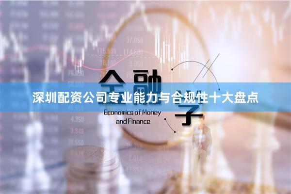 深圳配资公司专业能力与合规性十大盘点
