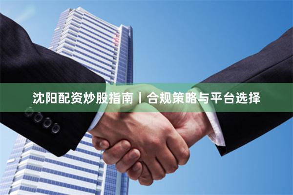 沈阳配资炒股指南丨合规策略与平台选择