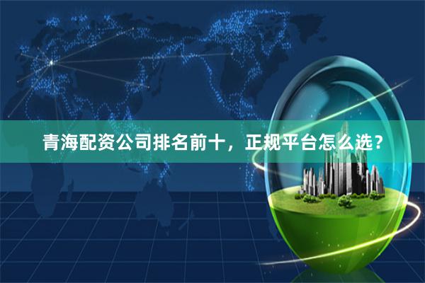 青海配资公司排名前十，正规平台怎么选？