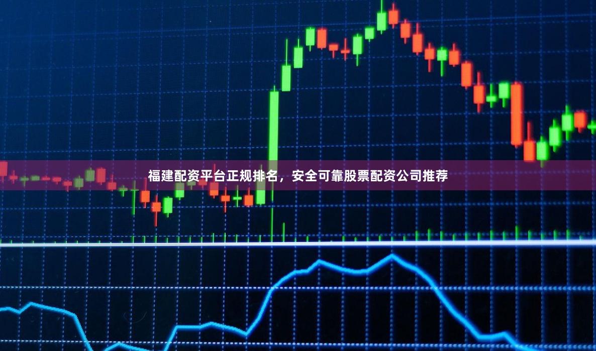 福建配资平台正规排名，安全可靠股票配资公司推荐