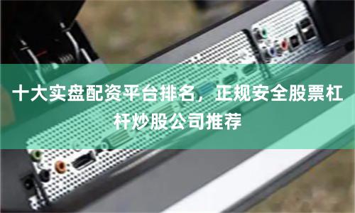 十大实盘配资平台排名，正规安全股票杠杆炒股公司推荐